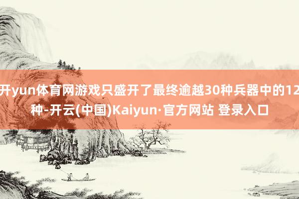 开yun体育网游戏只盛开了最终逾越30种兵器中的12种-开云(中国)Kaiyun·官方网站 登录入口