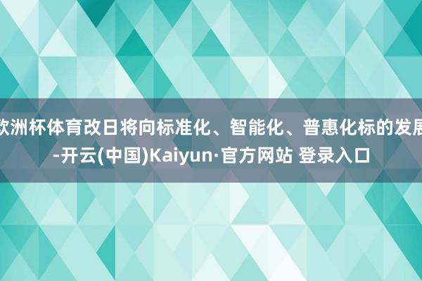 欧洲杯体育改日将向标准化、智能化、普惠化标的发展-开云(中国)Kaiyun·官方网站 登录入口