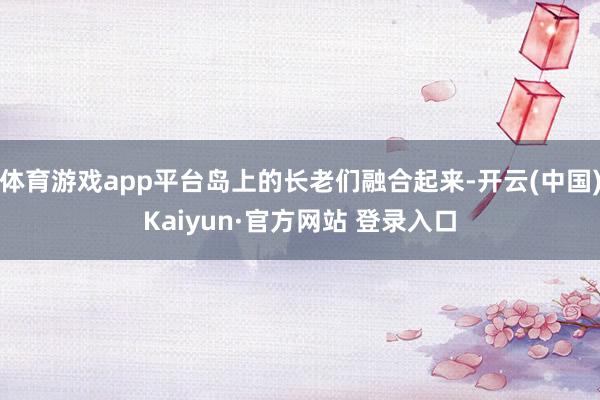 体育游戏app平台岛上的长老们融合起来-开云(中国)Kaiyun·官方网站 登录入口