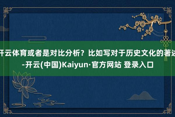 开云体育或者是对比分析？比如写对于历史文化的著述-开云(中国)Kaiyun·官方网站 登录入口