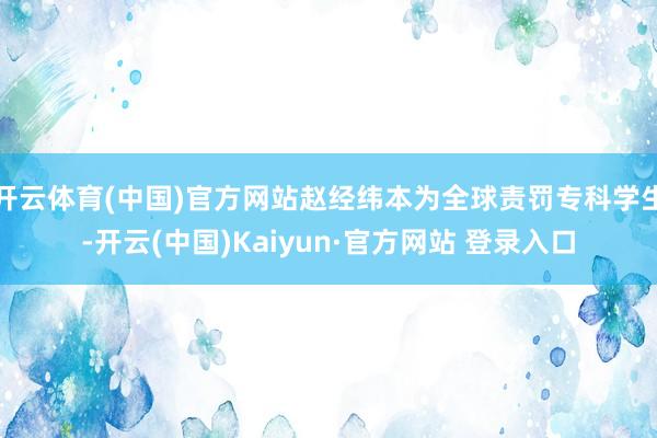 开云体育(中国)官方网站赵经纬本为全球责罚专科学生-开云(中国)Kaiyun·官方网站 登录入口