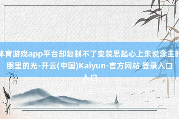 体育游戏app平台却复制不了变装思起心上东说念主时眼里的光-开云(中国)Kaiyun·官方网站 登录入口