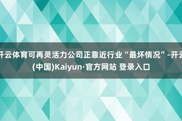 开云体育可再灵活力公司正靠近行业“最坏情况”-开云(中国)Kaiyun·官方网站 登录入口