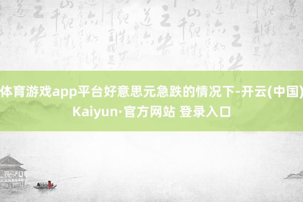 体育游戏app平台好意思元急跌的情况下-开云(中国)Kaiyun·官方网站 登录入口