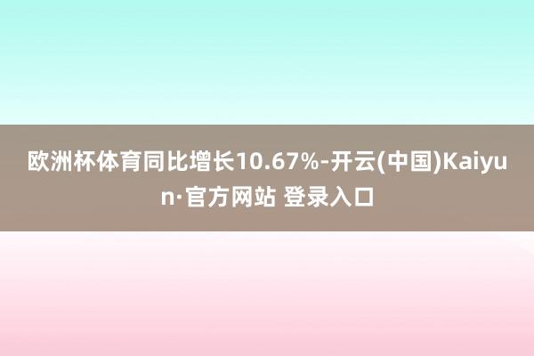 欧洲杯体育同比增长10.67%-开云(中国)Kaiyun·官方网站 登录入口