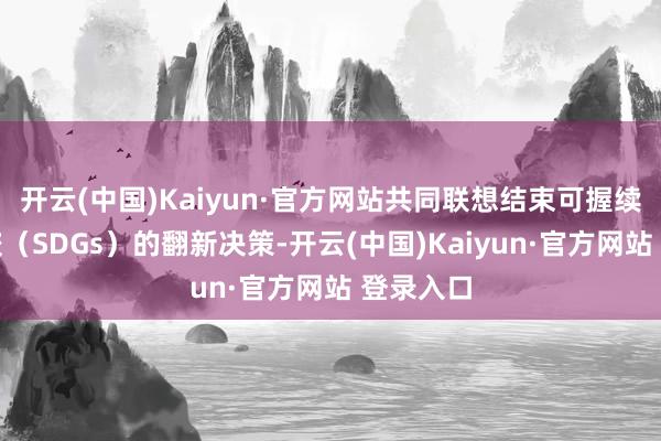 开云(中国)Kaiyun·官方网站共同联想结束可握续发展计较（SDGs）的翻新决策-开云(中国)Kaiyun·官方网站 登录入口