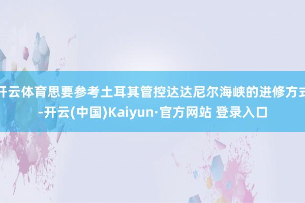 开云体育思要参考土耳其管控达达尼尔海峡的进修方式-开云(中国)Kaiyun·官方网站 登录入口
