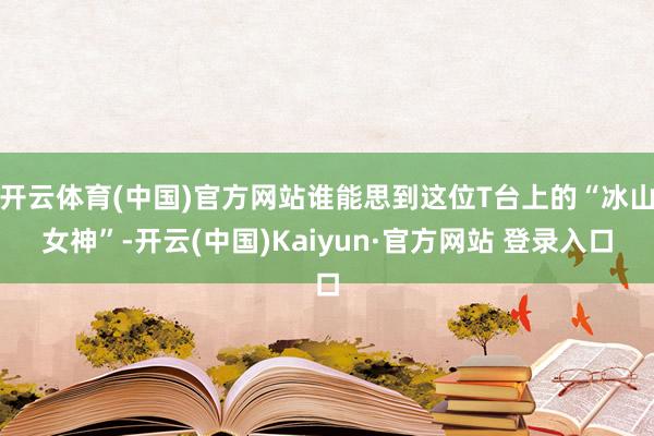 开云体育(中国)官方网站谁能思到这位T台上的“冰山女神”-开云(中国)Kaiyun·官方网站 登录入口