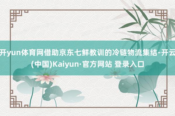 开yun体育网借助京东七鲜教训的冷链物流集结-开云(中国)Kaiyun·官方网站 登录入口