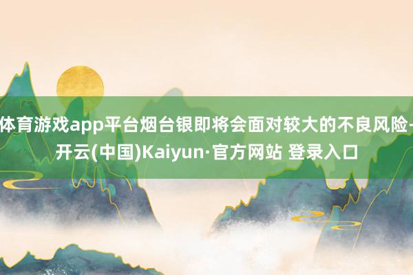 体育游戏app平台烟台银即将会面对较大的不良风险-开云(中国)Kaiyun·官方网站 登录入口