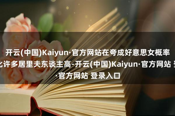 开云(中国)Kaiyun·官方网站在夸成好意思女概率这块都比许多居里夫东谈主高-开云(中国)Kaiyun·官方网站 登录入口