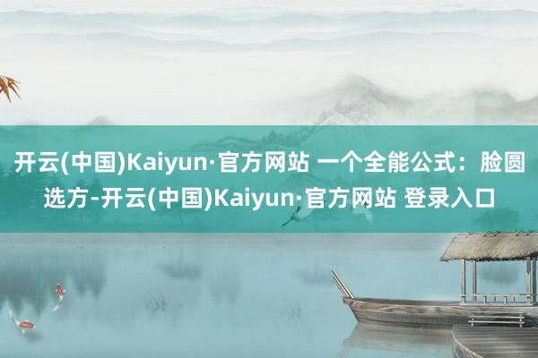 开云(中国)Kaiyun·官方网站 一个全能公式：脸圆选方-开云(中国)Kaiyun·官方网站 登录入口