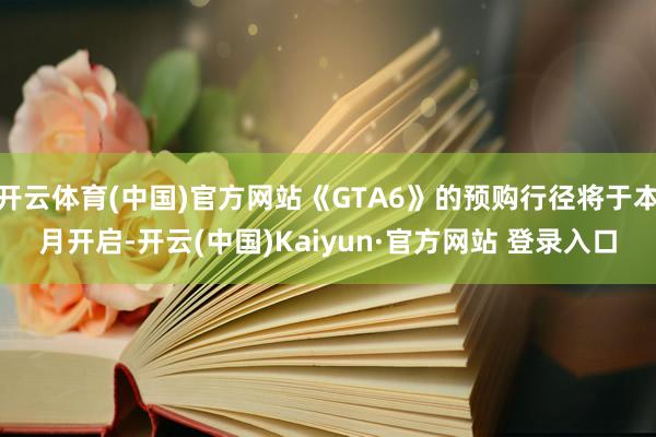 开云体育(中国)官方网站《GTA6》的预购行径将于本月开启-开云(中国)Kaiyun·官方网站 登录入口