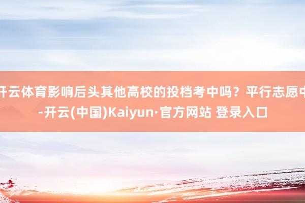 开云体育影响后头其他高校的投档考中吗？平行志愿中-开云(中国)Kaiyun·官方网站 登录入口