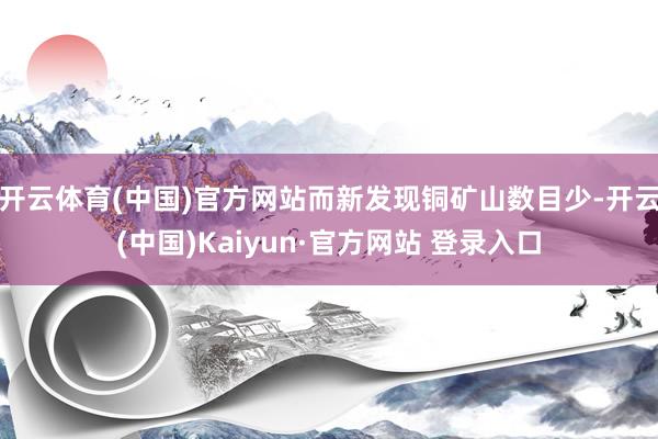 开云体育(中国)官方网站而新发现铜矿山数目少-开云(中国)Kaiyun·官方网站 登录入口