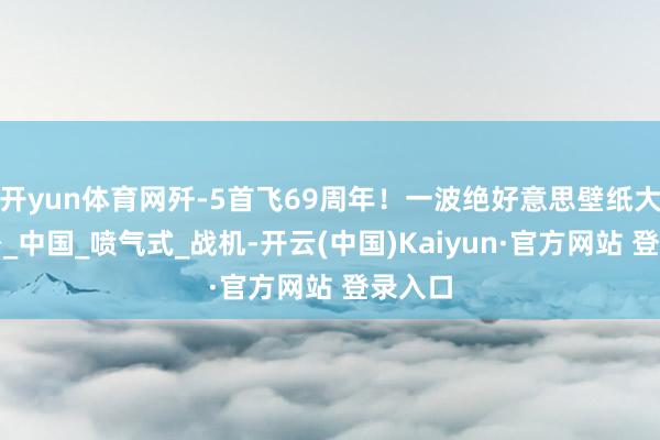 开yun体育网歼-5首飞69周年！一波绝好意思壁纸大放送→_中国_喷气式_战机-开云(中国)Kaiyun·官方网站 登录入口