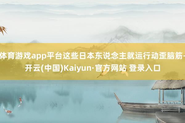 体育游戏app平台这些日本东说念主就运行动歪脑筋-开云(中国)Kaiyun·官方网站 登录入口