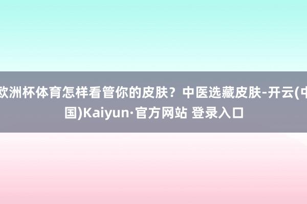 欧洲杯体育怎样看管你的皮肤？中医选藏皮肤-开云(中国)Kaiyun·官方网站 登录入口