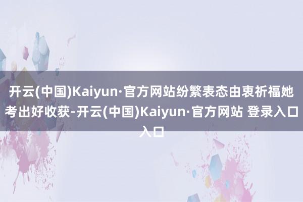 开云(中国)Kaiyun·官方网站纷繁表态由衷祈福她考出好收获-开云(中国)Kaiyun·官方网站 登录入口