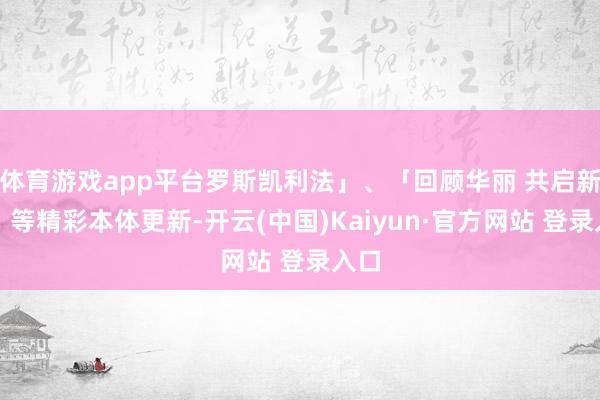体育游戏app平台罗斯凯利法」、「回顾华丽 共启新章」等精彩本体更新-开云(中国)Kaiyun·官方网站 登录入口