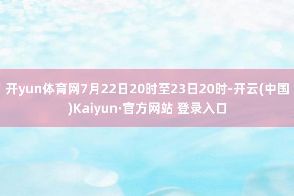 开yun体育网7月22日20时至23日20时-开云(中国)Kaiyun·官方网站 登录入口