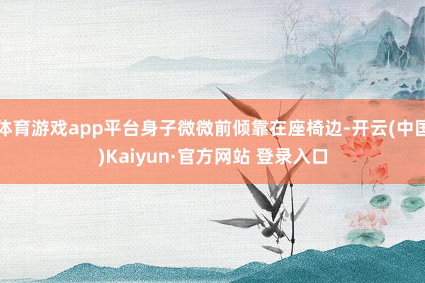 体育游戏app平台身子微微前倾靠在座椅边-开云(中国)Kaiyun·官方网站 登录入口