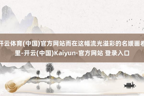 开云体育(中国)官方网站而在这幅流光溢彩的名媛画卷里-开云(中国)Kaiyun·官方网站 登录入口