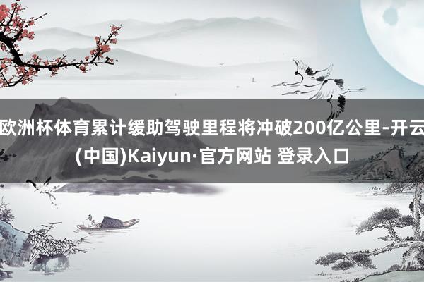 欧洲杯体育累计缓助驾驶里程将冲破200亿公里-开云(中国)Kaiyun·官方网站 登录入口