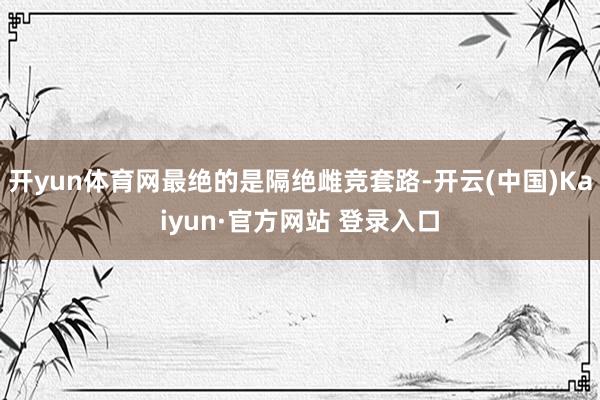 开yun体育网最绝的是隔绝雌竞套路-开云(中国)Kaiyun·官方网站 登录入口