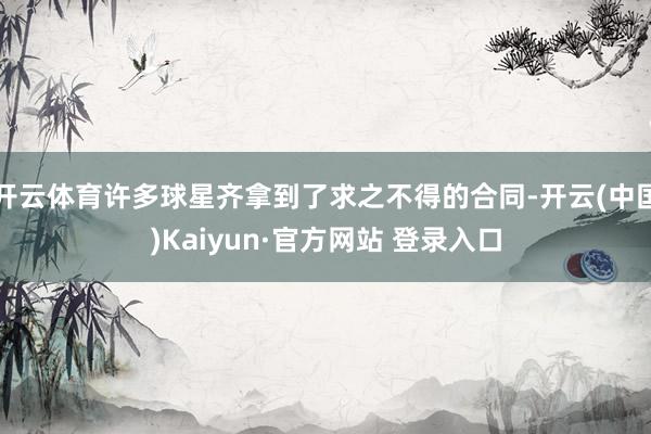 开云体育许多球星齐拿到了求之不得的合同-开云(中国)Kaiyun·官方网站 登录入口