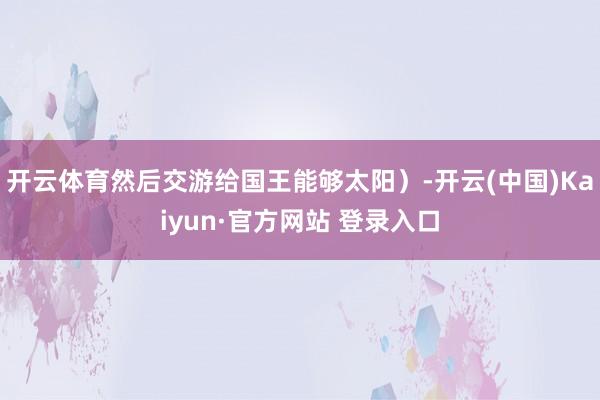 开云体育然后交游给国王能够太阳)-开云(中国)Kaiyun·官方网站 登录入口