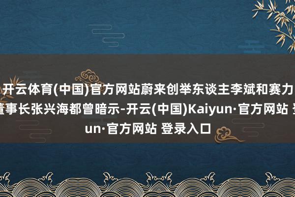 开云体育(中国)官方网站蔚来创举东谈主李斌和赛力斯集团董事长张兴海都曾暗示-开云(中国)Kaiyun·官方网站 登录入口