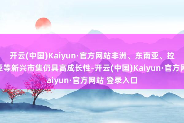 开云(中国)Kaiyun·官方网站非洲、东南亚、拉好意思、中亚等新兴市集仍具高成长性-开云(中国)Kaiyun·官方网站 登录入口