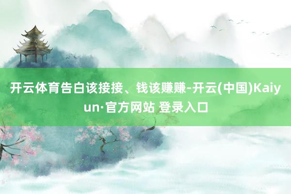开云体育告白该接接、钱该赚赚-开云(中国)Kaiyun·官方网站 登录入口