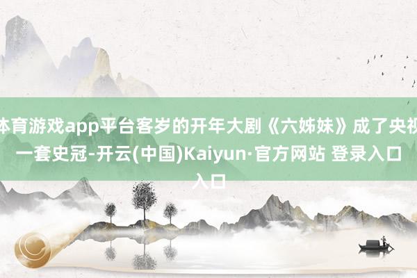 体育游戏app平台客岁的开年大剧《六姊妹》成了央视一套史冠-开云(中国)Kaiyun·官方网站 登录入口