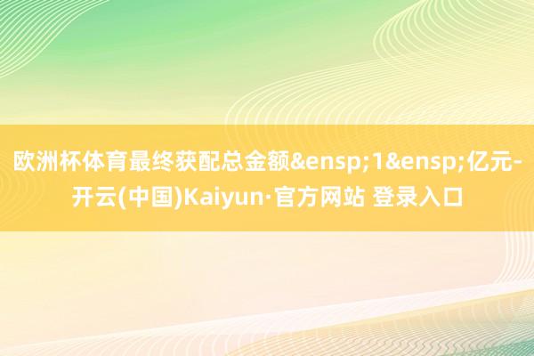 欧洲杯体育最终获配总金额&ensp;1&ensp;亿元-开云(中国)Kaiyun·官方网站 登录入口