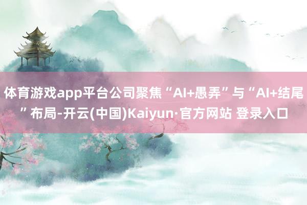 体育游戏app平台公司聚焦“AI+愚弄”与“AI+结尾”布局-开云(中国)Kaiyun·官方网站 登录入口