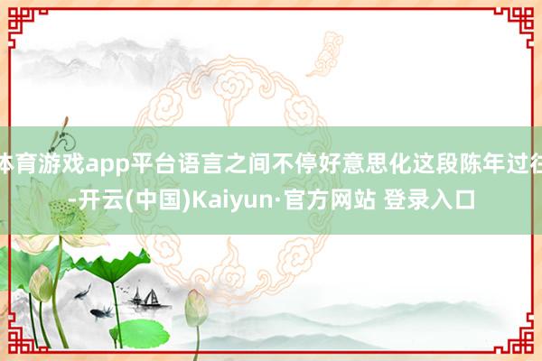 体育游戏app平台语言之间不停好意思化这段陈年过往-开云(中国)Kaiyun·官方网站 登录入口