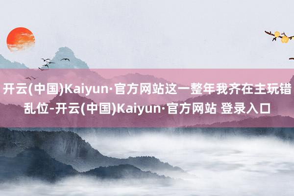 开云(中国)Kaiyun·官方网站这一整年我齐在主玩错乱位-开云(中国)Kaiyun·官方网站 登录入口
