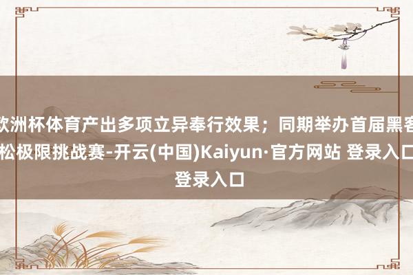 欧洲杯体育产出多项立异奉行效果；同期举办首届黑客松极限挑战赛-开云(中国)Kaiyun·官方网站 登录入口