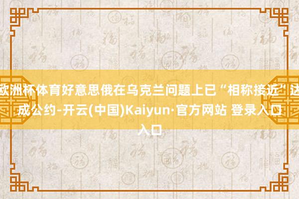 欧洲杯体育好意思俄在乌克兰问题上已“相称接近”达成公约-开云(中国)Kaiyun·官方网站 登录入口