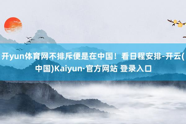 开yun体育网不排斥便是在中国! 看日程安排-开云(中国)Kaiyun·官方网站 登录入口