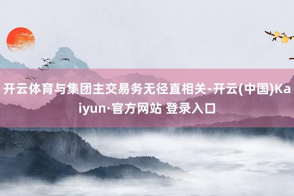 开云体育与集团主交易务无径直相关-开云(中国)Kaiyun·官方网站 登录入口