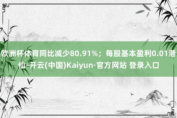 欧洲杯体育同比减少80.91%；每股基本盈利0.01港仙-开云(中国)Kaiyun·官方网站 登录入口