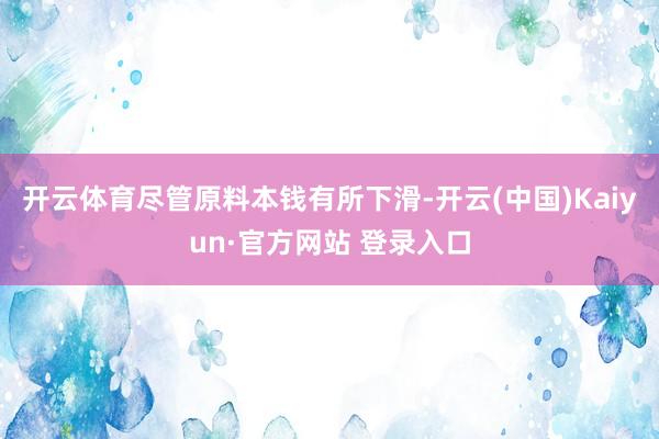 开云体育尽管原料本钱有所下滑-开云(中国)Kaiyun·官方网站 登录入口
