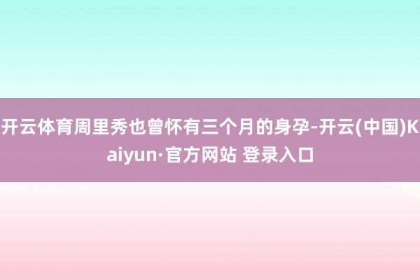 开云体育周里秀也曾怀有三个月的身孕-开云(中国)Kaiyun·官方网站 登录入口