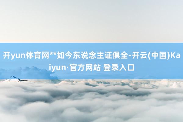 开yun体育网**如今东说念主证俱全-开云(中国)Kaiyun·官方网站 登录入口
