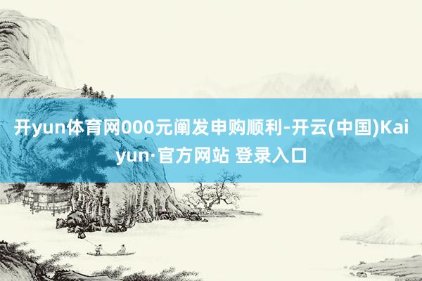 开yun体育网000元阐发申购顺利-开云(中国)Kaiyun·官方网站 登录入口
