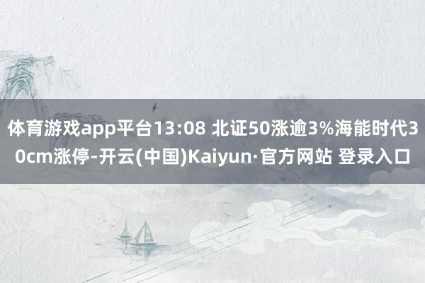体育游戏app平台13:08 北证50涨逾3%海能时代30cm涨停-开云(中国)Kaiyun·官方网站 登录入口