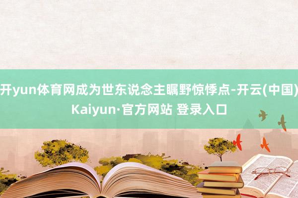 开yun体育网成为世东说念主瞩野惊悸点-开云(中国)Kaiyun·官方网站 登录入口